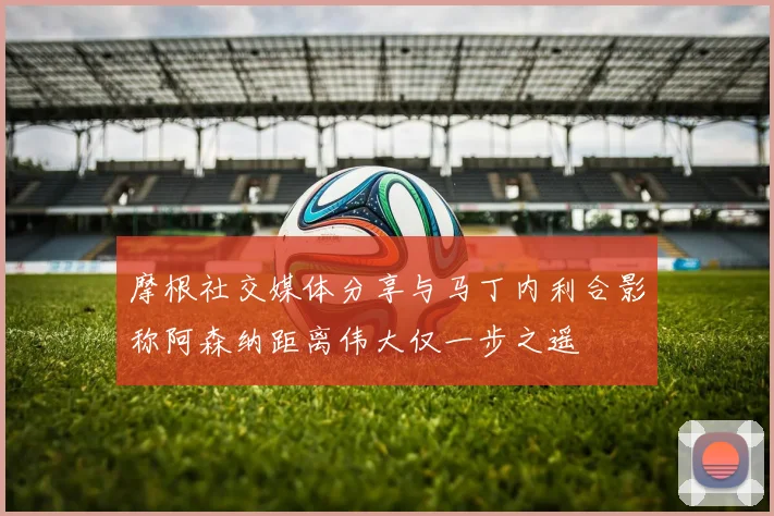 摩根社交媒体分享与马丁内利合影称阿森纳距离伟大仅一步之遥