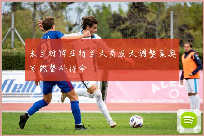 米兰对阵亚特兰大首发大调整莱奥可能替补待命
