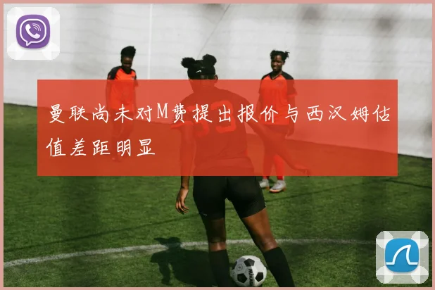 曼联尚未对M费提出报价与西汉姆估值差距明显