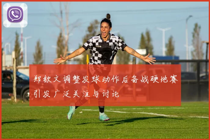 郑钦文调整发球动作后备战硬地赛引发广泛关注与讨论