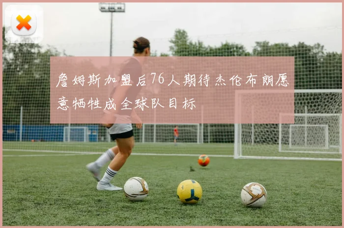 詹姆斯加盟后76人期待杰伦布朗愿意牺牲成全球队目标