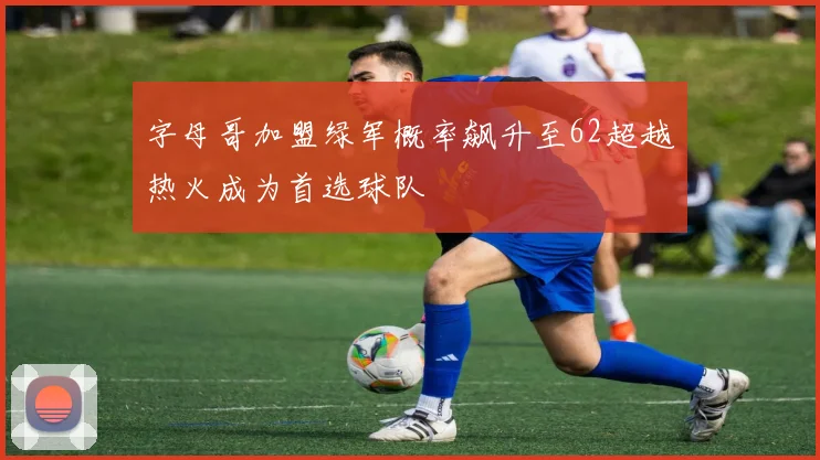 字母哥加盟绿军概率飙升至62超越热火成为首选球队