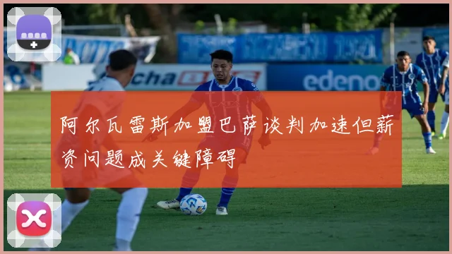 阿尔瓦雷斯加盟巴萨谈判加速但薪资问题成关键障碍