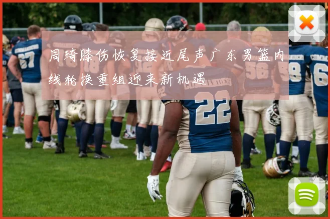 周琦膝伤恢复接近尾声广东男篮内线轮换重组迎来新机遇