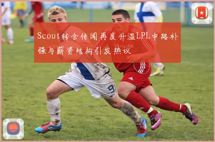 Scout转会传闻再度升温LPL中路补强与薪资结构引发热议