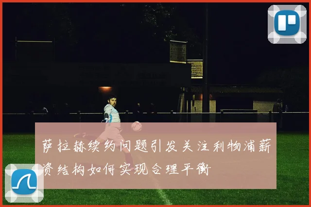 萨拉赫续约问题引发关注利物浦薪资结构如何实现合理平衡