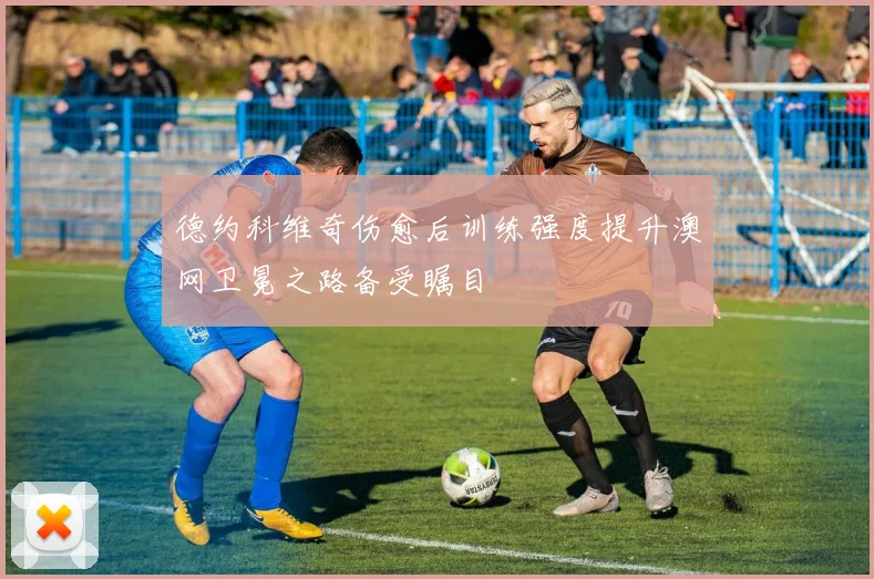 德约科维奇伤愈后训练强度提升澳网卫冕之路备受瞩目