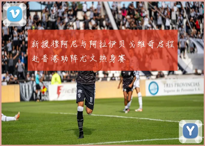 新援穆阿尼与阿拉伊贝戈维奇启程赴香港助阵尤文热身赛